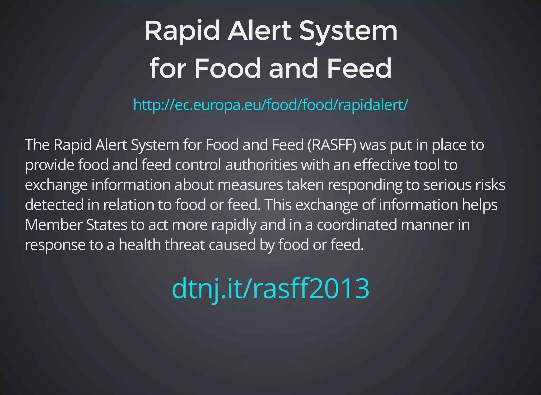 http://ec.europa.eu/food/food/rapidalert/ 
The Rapid Alert System for Food and Feed (RASFF) was put in place to 
provide food and feed control authorities with an effective tool to 
exchange information about measures taken responding to serious risks 
detected in relation to food or feed. This exchange of information helps 
Member States to act more rapidly and in a coordinated manner in 
response to a health threat caused by food or feed. 
dtnj.it/rasff2013 
 