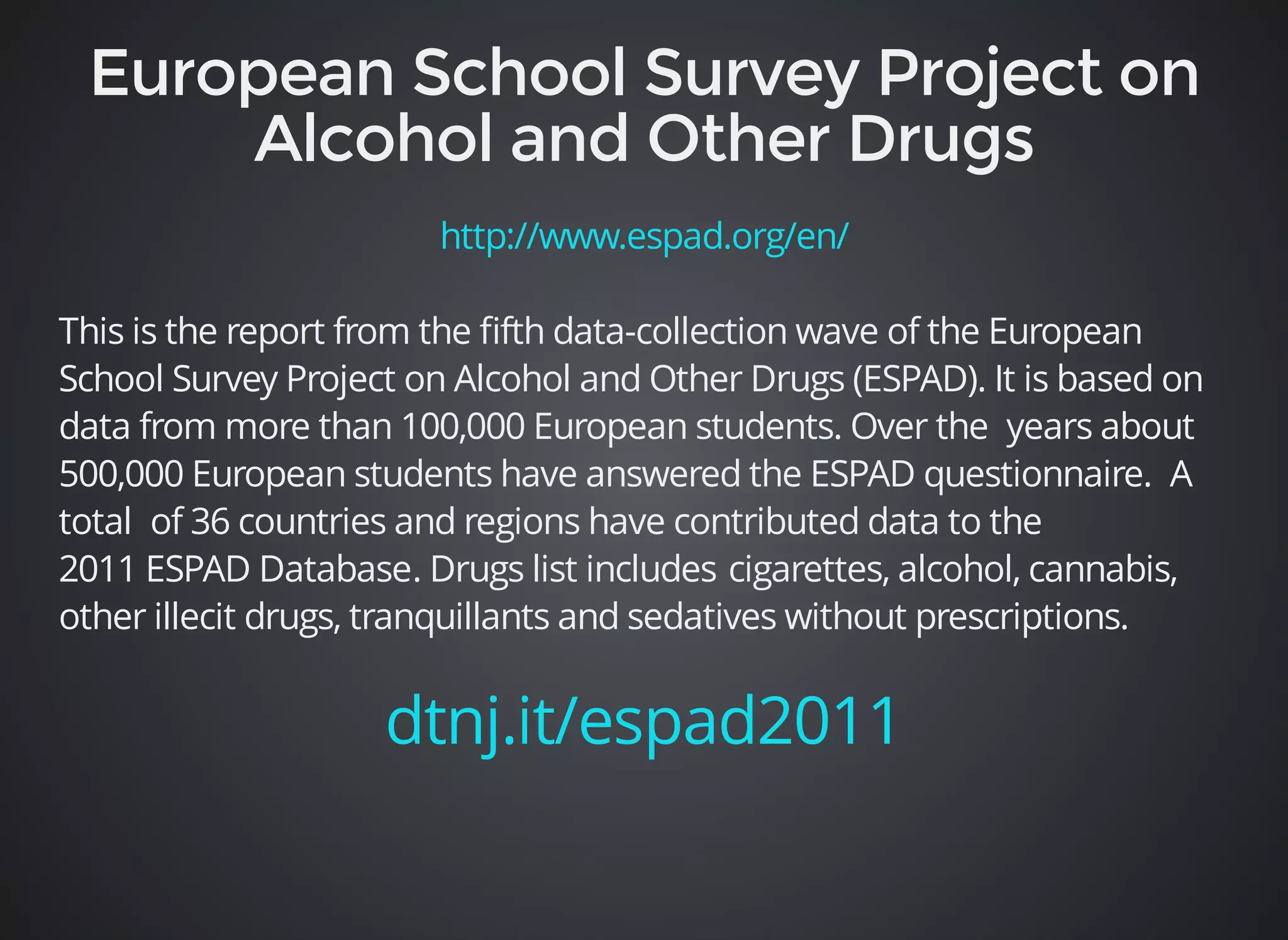 http://www.espad.org/en/ 
This is the report from the fifth data-collection wave of the European 
School Survey Project on Alcohol and Other Drugs (ESPAD). It is based on 
data from more than 100,000 European students. Over the years about 
500,000 European students have answered the ESPAD questionnaire. A 
total of 36 countries and regions have contributed data to the 
2011 ESPAD Database. Drugs list includes cigarettes, alcohol, cannabis, 
other illecit drugs, tranquillants and sedatives without prescriptions. 
dtnj.it/espad2011 
