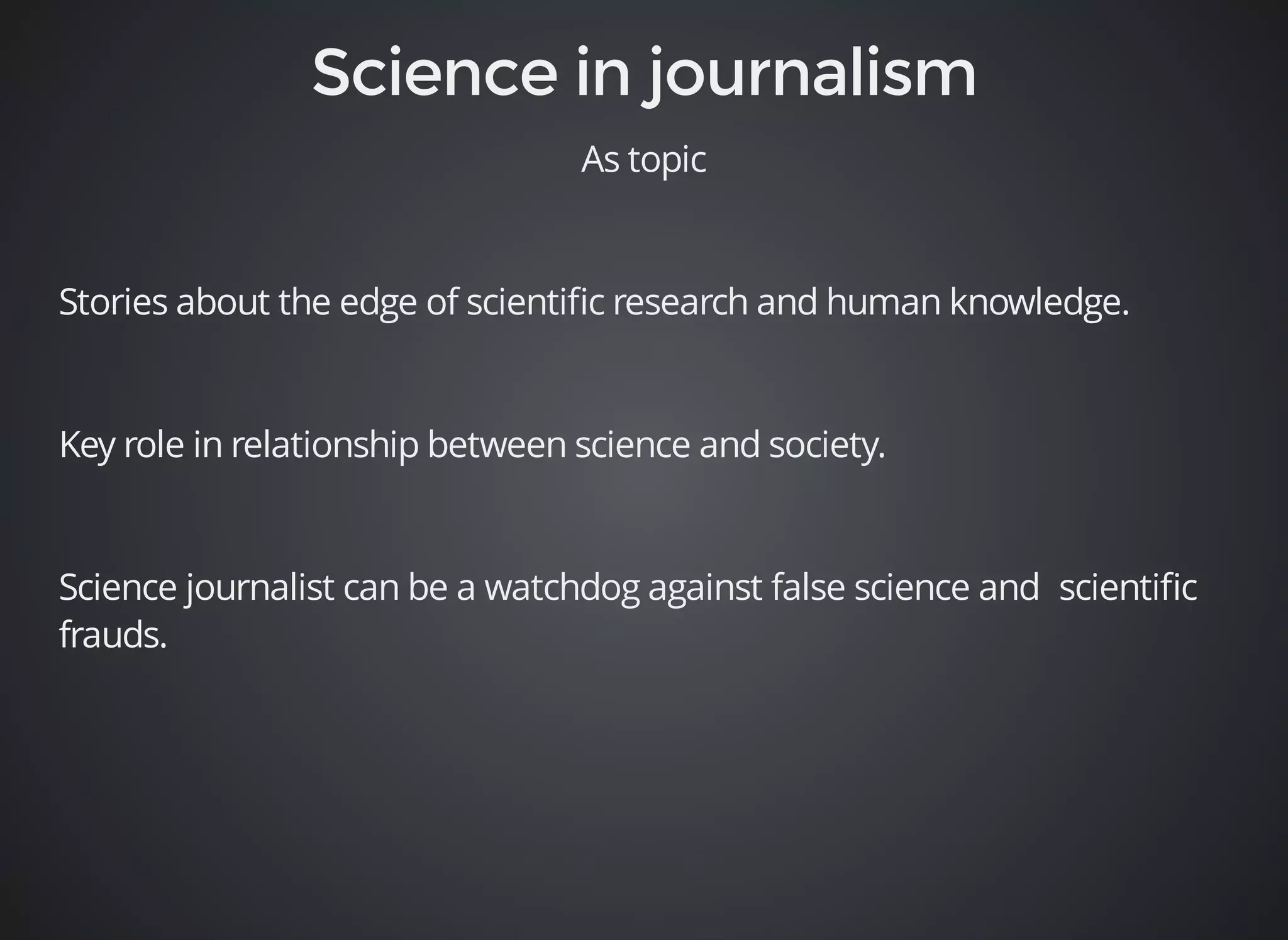 As topic 
Stories about the edge of scientific research and human knowledge. 
Key role in relationship between science and society. 
Science journalist can be a watchdog against false science and scientific 
frauds. 
 