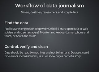 Miners, dustmen, researchers, and story tellers 
Public search engines or deep web? Official 5-stars open data or web 
spiders and screen scrapers? Monitor and keyboard, smartphone and 
touch, or boots and mud? 
Data should be read by machines and not by humans! Datasets could 
hide errors, inconsistencies, lies... or show only a part of a story. 
 