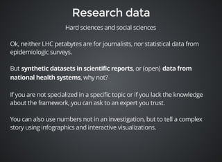 Hard sciences and social sciences 
Ok, neither LHC petabytes are for journalists, nor statistical data from 
epidemiologic surveys. 
But , or (open) 
, why not? 
If you are not specialized in a specific topic or if you lack the knowledge 
about the framework, you can ask to an expert you trust. 
You can also use numbers not in an investigation, but to tell a complex 
story using infographics and interactive visualizations. 
 