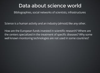 Bibliographies, social networks of scientists, infrastructures 
Science is a human activity and an industry (almost) like any other. 
How are the European funds invested in scientific research? Where are 
the centers specialized in the treatment of specific diseases? Why some 
well known monitoring technologies are not used in some countries? 
 