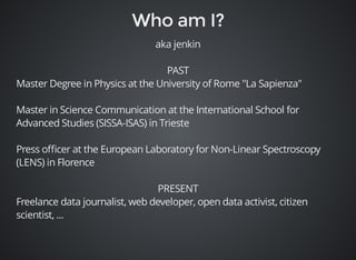 aka jenkin 
PAST 
Master Degree in Physics at the University of Rome "La Sapienza" 
Master in Science Communication at the International School for 
Advanced Studies (SISSA-ISAS) in Trieste 
Press officer at the European Laboratory for Non-Linear Spectroscopy 
(LENS) in Florence 
PRESENT 
Freelance data journalist, web developer, open data activist, citizen 
scientist, ... 
 
