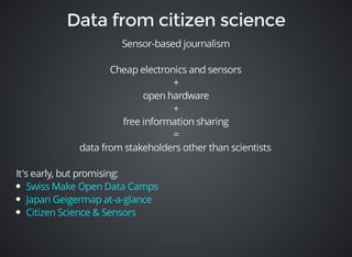 Sensor-based journalism 
Cheap electronics and sensors 
+ 
open hardware 
+ 
free information sharing 
= 
data from stakeholders other than scientists 
It's early, but promising: 
Swiss Make Open Data Camps 
Japan Geigermap at-a-glance 
Citizen Science & Sensors 
 