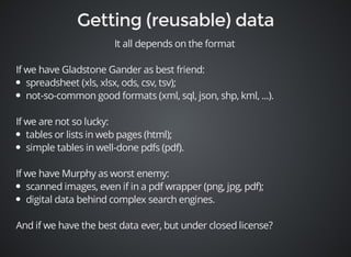 It all depends on the format 
If we have Gladstone Gander as best friend: 
spreadsheet (xls, xlsx, ods, csv, tsv); 
not-so-common good formats (xml, sql, json, shp, kml, ...). 
If we are not so lucky: 
tables or lists in web pages (html); 
simple tables in well-done pdfs (pdf). 
If we have Murphy as worst enemy: 
scanned images, even if in a pdf wrapper (png, jpg, pdf); 
digital data behind complex search engines. 
And if we have the best data ever, but under closed license? 
 