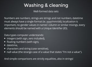 Well-formed data sets 
Numbers are numbers, strings are strings and not numbers, datetime 
must always have a single format (ie. yyyy/mm/dd), localization is 
important, no gender values in names' column or similar mixings, every 
elements should be named with a Unique Identifier (ID). 
Data types computer understands: 
integers (with sign, zero included), 
floating numbers (with sign), 
datetime, 
characters and string (case sensitive), 
null value (the strange case of a value that states "I'm not a value"). 
And simple comparisons are strictly equalities, also in strings! 
 