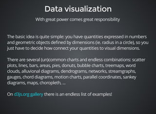 With great power comes great responsibility 
The basic idea is quite simple: you have quantities expressed in numbers 
and geometric objects defined by dimensions (ie. radius in a circle), so you 
just have to decide how connect your quantities to visual dimensions. 
There are several (un)common charts and endless combinations: scatter 
plots, lines, bars, areas, pies, donuts, bubble charts, treemaps, word 
clouds, alluvional diagrams, dendrograms, networks, streamgraphs, 
gauges, chord diagrams, motion charts, parallel coordinates, sankey 
diagrams, maps, choropleth, ... 
On there is an endless d3js.org gallery list of examples! 
 