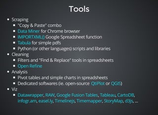 Scraping 
"Copy & Paste" combo 
Data Miner 
IMPORTXML() 
Tabula 
for Chrome browser 
Google Spreadsheet function 
for simple pdfs 
Python (or other languages) scripts and libraries 
Cleaning 
Filters and "Find & Replace" tools in spreadsheets 
Open Refine 
Analysis 
Pivot tables and simple charts in spreadsheets 
Dedicated softwares (ie. open-source or ) 
Viz 
QtiPlot QGIS 
Datawrapper RAW Google Fusion Tables Tableau CartoDB 
infogr.am easel.ly Timelinejs Timemapper StoryMap d3js 
, , , , , 
, , , , , , ... 
 