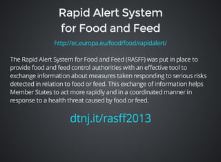 http://ec.europa.eu/food/food/rapidalert/ 
The Rapid Alert System for Food and Feed (RASFF) was put in place to 
provide food and feed control authorities with an effective tool to 
exchange information about measures taken responding to serious risks 
detected in relation to food or feed. This exchange of information helps 
Member States to act more rapidly and in a coordinated manner in 
response to a health threat caused by food or feed. 
dtnj.it/rasff2013 
 