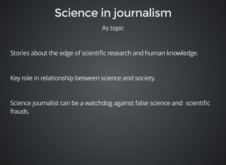 As topic 
Stories about the edge of scientific research and human knowledge. 
Key role in relationship between science and society. 
Science journalist can be a watchdog against false science and scientific 
frauds. 
 