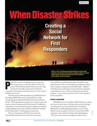 When Disaster Strikes
                                                               Creating a
                                                                 Social
                                                              Network for
                                                                  First
                                                              Responders


                                                                        Editor’s note: The following thought leaders from Booz Allen
                                                                        Hamilton contributed to this article: Grant McLaughlin, principal;
                                                                        Walton Smith, principal; Darrin Kayser, APR, associate;
                                                                        Alexis Fabbri, senior consultant.



         aramedics rush into a building to rescue a patient in         Learned Information Sharing, that allow homeland security


P        distress and notice an odd odor. What is it? Is it dan-
         gerous? What if the paramedics had a way to leverage
         the shared knowledge of thousands of other first
responders or hazardous materials experts across the country?
Could lives be saved?
                                                                       professionals to work across disciplines, including law enforce-
                                                                       ment, emergency management and public health — affiliated
                                                                       with federal, state and local governments. But first responders
                                                                       wanted their own space to discuss solutions for operational
                                                                       problems — they wanted a social network for first responders
     The Department of Homeland Security’s (DHS) Science &             by first responders.
Technology (S&T) Directorate is making this idea a reality
through a program called the First Responder Communities of            Create a community
Practice. The program harnesses open-source software and social            DHS S&T partnered with Booz Allen Hamilton to design
media to create an online network for the nation’s 2.5 million first   and create an open-source offering similar to the technology
responders to connect, share best practices and discover solutions     consulting firm’s own internal Enterprise 2.0 platform,
to daily challenges. Some in the media have dubbed it “Facebook        Hello.bah.com. Hello (Helping Employees Locate Links
for First Responders,” but this program is much more.                  Online) connects a global work force of more than 24,000
                                                                                                                                             getty images




     There are already many Web 2.0 tools, such as the                 employees with social networking tools including blogs,
Homeland Security Information Network and Lessons                      wikis, discussion boards and employee profiles, where


                                              THE STRATEGIST/SUMMER 2010 PAGE 26
 
