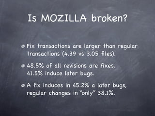 Is MOZILLA broken?

Fix transactions are larger than regular
transactions (4.39 vs 3.05 ﬁles).
48.5% of all revisions are ﬁxes,
41.5% induce later bugs.
A ﬁx induces in 45.2% a later bugs,
regular changes in “only” 38.1%.