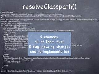 resolveClasspath()
/* (non-Javadoc)
 * @see org.eclipse.jdt.launching.IRuntimeClasspathProvider#resolveClasspath
 * (org.eclipse.jdt.launching.IRuntimeClasspathEntry[], org.eclipse.debug.core.ILaunchConﬁguration)
 */
public IRuntimeClasspathEntry[] resolveClasspath(IRuntimeClasspathEntry[] entries, ILaunchConﬁguration conﬁguration)
  throws CoreException {
  List all = new ArrayList(entries.length);
  for (int i = 0; i < entries.length; i++) {
    switch (entries[i].getType()) {
      case IRuntimeClasspathEntry.PROJECT:
       // a project resolves to itself for source lookup (rather than the class ﬁle output locations)
       all.add(entries[i]);
       break;

                                        9 changes,
      case IRuntimeClasspathEntry.OTHER:
       IRuntimeClasspathEntry2 entry = (IRuntimeClasspathEntry2)entries[i];
       if (entry.getTypeId().equals(DefaultProjectClasspathEntry.TYPE_ID)) {
                                    all of them ﬁxes
         // add the resolved children of the project
         IRuntimeClasspathEntry[] children = entry.getRuntimeClasspathEntries(conﬁguration);

                                 8 bug-inducing changes
         IRuntimeClasspathEntry[] res = JavaRuntime.resolveSourceLookupPath(children, conﬁguration);
         for (int j = 0; j < res.length; j++) {
           all.add(res[j]);

                                  one re-implementation
         }
       }
       break;
      default:
       IRuntimeClasspathEntry[] resolved =JavaRuntime.resolveRuntimeClasspathEntry(entries[i], conﬁguration);
       for (int j = 0; j < resolved.length; j++) {
         all.add(resolved[j]);
       }
       break;
    }
  }
  return (IRuntimeClasspathEntry[])all.toArray(new IRuntimeClasspathEntry[all.size()]);
}