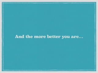 And the more better you are…
 
