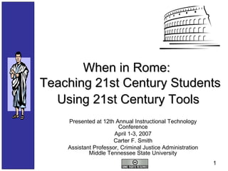 When in Rome:  Teaching 21st Century Students Using 21st Century Tools   Presented at 12th Annual Instructional Technology Conference April 1-3, 2007 Carter F. Smith Assistant Professor, Criminal Justice Administration Middle Tennessee State University 