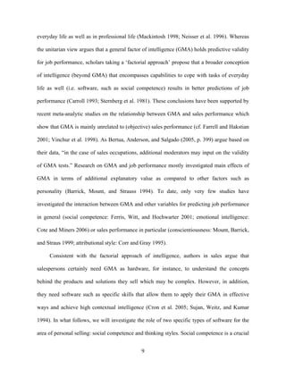 everyday life as well as in professional life (Mackintosh 1998; Neisser et al. 1996). Whereas
the unitarian view argues that a general factor of intelligence (GMA) holds predictive validity
for job performance, scholars taking a ‘‘factorial approach’’ propose that a broader conception
of intelligence (beyond GMA) that encompasses capabilities to cope with tasks of everyday
life as well (i.e. software, such as social competence) results in better predictions of job
performance (Carroll 1993; Sternberg et al. 1981). These conclusions have been supported by
recent meta-analytic studies on the relationship between GMA and sales performance which
show that GMA is mainly unrelated to (objective) sales performance (cf. Farrell and Hakstian
2001; Vinchur et al. 1998). As Bertua, Anderson, and Salgado (2005, p. 399) argue based on
their data, ““in the case of sales occupations, additional moderators may input on the validity
of GMA tests.”” Research on GMA and job performance mostly investigated main effects of
GMA in terms of additional explanatory value as compared to other factors such as
personality (Barrick, Mount, and Strauss 1994). To date, only very few studies have
investigated the interaction between GMA and other variables for predicting job performance
in general (social competence: Ferris, Witt, and Hochwarter 2001; emotional intelligence:
Cote and Miners 2006) or sales performance in particular (conscientiousness: Mount, Barrick,
and Straus 1999; attributional style: Corr and Gray 1995).
Consistent with the factorial approach of intelligence, authors in sales argue that
salespersons certainly need GMA as hardware, for instance, to understand the concepts
behind the products and solutions they sell which may be complex. However, in addition,
they need software such as specific skills that allow them to apply their GMA in effective
ways and achieve high contextual intelligence (Cron et al. 2005; Sujan, Weitz, and Kumar
1994). In what follows, we will investigate the role of two specific types of software for the
area of personal selling: social competence and thinking styles. Social competence is a crucial
9

 