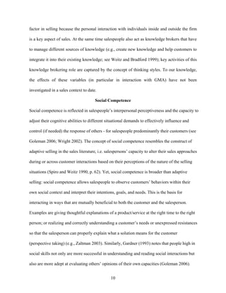 factor in selling because the personal interaction with individuals inside and outside the firm
is a key aspect of sales. At the same time salespeople also act as knowledge brokers that have
to manage different sources of knowledge (e.g., create new knowledge and help customers to
integrate it into their existing knowledge; see Weitz and Bradford 1999); key activities of this
knowledge brokering role are captured by the concept of thinking styles. To our knowledge,
the effects of these variables (in particular in interaction with GMA) have not been
investigated in a sales context to date.
Social Competence
Social competence is reflected in salespeople’’s interpersonal perceptiveness and the capacity to
adjust their cognitive abilities to different situational demands to effectively influence and
control (if needed) the response of others - for salespeople predominantly their customers (see
Goleman 2006; Wright 2002). The concept of social competence resembles the construct of
adaptive selling in the sales literature, i.e. salespersons’’ capacity to alter their sales approaches
during or across customer interactions based on their perceptions of the nature of the selling
situations (Spiro and Weitz 1990, p. 62). Yet, social competence is broader than adaptive
selling: social competence allows salespeople to observe customers’’ behaviors within their
own social context and interpret their intentions, goals, and needs. This is the basis for
interacting in ways that are mutually beneficial to both the customer and the salesperson.
Examples are giving thoughtful explanations of a product/service at the right time to the right
person; or realizing and correctly understanding a customer’’s needs or unexpressed resistances
so that the salesperson can properly explain what a solution means for the customer
(perspective taking) (e.g., Zaltman 2003). Similarly, Gardner (1993) notes that people high in
social skills not only are more successful in understanding and reading social interactions but
also are more adept at evaluating others’’ opinions of their own capacities (Goleman 2006).
10

 