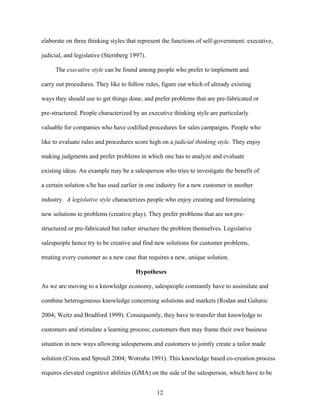 elaborate on three thinking styles that represent the functions of self-government: executive,
judicial, and legislative (Sternberg 1997).
The executive style can be found among people who prefer to implement and
carry out procedures. They like to follow rules, figure out which of already existing
ways they should use to get things done, and prefer problems that are pre-fabricated or
pre-structured. People characterized by an executive thinking style are particularly
valuable for companies who have codified procedures for sales campaigns. People who
like to evaluate rules and procedures score high on a judicial thinking style. They enjoy
making judgments and prefer problems in which one has to analyze and evaluate
existing ideas. An example may be a salesperson who tries to investigate the benefit of
a certain solution s/he has used earlier in one industry for a new customer in another
industry. A legislative style characterizes people who enjoy creating and formulating
new solutions to problems (creative play). They prefer problems that are not prestructured or pre-fabricated but rather structure the problem themselves. Legislative
salespeople hence try to be creative and find new solutions for customer problems,
treating every customer as a new case that requires a new, unique solution.
Hypotheses
As we are moving to a knowledge economy, salespeople constantly have to assimilate and
combine heterogeneous knowledge concerning solutions and markets (Rodan and Galunic
2004; Weitz and Bradford 1999). Consequently, they have to transfer that knowledge to
customers and stimulate a learning process; customers then may frame their own business
situation in new ways allowing salespersons and customers to jointly create a tailor made
solution (Cross and Sproull 2004; Wotruba 1991). This knowledge based co-creation process
requires elevated cognitive abilities (GMA) on the side of the salesperson, which have to be
12

 