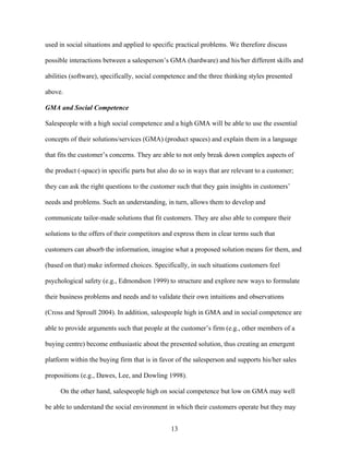 used in social situations and applied to specific practical problems. We therefore discuss
possible interactions between a salesperson’’s GMA (hardware) and his/her different skills and
abilities (software), specifically, social competence and the three thinking styles presented
above.
GMA and Social Competence
Salespeople with a high social competence and a high GMA will be able to use the essential
concepts of their solutions/services (GMA) (product spaces) and explain them in a language
that fits the customer’’s concerns. They are able to not only break down complex aspects of
the product (-space) in specific parts but also do so in ways that are relevant to a customer;
they can ask the right questions to the customer such that they gain insights in customers’’
needs and problems. Such an understanding, in turn, allows them to develop and
communicate tailor-made solutions that fit customers. They are also able to compare their
solutions to the offers of their competitors and express them in clear terms such that
customers can absorb the information, imagine what a proposed solution means for them, and
(based on that) make informed choices. Specifically, in such situations customers feel
psychological safety (e.g., Edmondson 1999) to structure and explore new ways to formulate
their business problems and needs and to validate their own intuitions and observations
(Cross and Sproull 2004). In addition, salespeople high in GMA and in social competence are
able to provide arguments such that people at the customer’’s firm (e.g., other members of a
buying centre) become enthusiastic about the presented solution, thus creating an emergent
platform within the buying firm that is in favor of the salesperson and supports his/her sales
propositions (e.g., Dawes, Lee, and Dowling 1998).
On the other hand, salespeople high on social competence but low on GMA may well
be able to understand the social environment in which their customers operate but they may
13

 