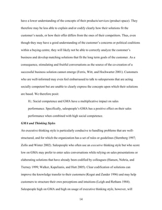have a lower understanding of the concepts of their products/services (product space). They
therefore may be less able to explain and/or codify clearly how their solutions fit the
customer’’s needs, or how their offer differs from the ones of their competitors. Thus, even
though they may have a good understanding of the customer’’s concerns or political coalitions
within a buying centre, they will likely not be able to correctly analyze the customer’’s
business and develop matching solutions that fit the long term goals of the customer. As a
consequence, stimulating and fruitful conversations as the source of the co-creation of a
successful business solution cannot emerge (Ferris, Witt, and Hochwarter 2001). Customers
who are well-informed may even feel embarrassed to talk to salespersons that are acting
socially competent but are unable to clearly express the concepts upon which their solutions
are based. We therefore posit:
H1: Social competence and GMA have a multiplicative impact on sales
performance. Specifically, salespeople’’s GMA has a positive effect on their sales
performance when combined with high social competence.
GMA and Thinking Styles
An executive thinking style is particularly conducive to handling problems that are wellstructured, and for which the organization has a set of rules or guidelines (Sternberg 1997;
Zollo and Winter 2002). Salespeople who often use an executive thinking style but who score
low on GMA may prefer to enter sales conversations while relying on sales presentations or
elaborating solutions that have already been codified by colleagues (Hansen, Nohria, and
Tierney 1999; Walker, Kapelianis, and Hutt 2005). Clear codification of solutions can
improve the knowledge transfer to their customers (Kogut and Zander 1996) and may help
customers to structure their own perceptions and intuitions (Leigh and Rethans 1984).
Salespeople high on GMA and high on usage of executive thinking style, however, will
14

 