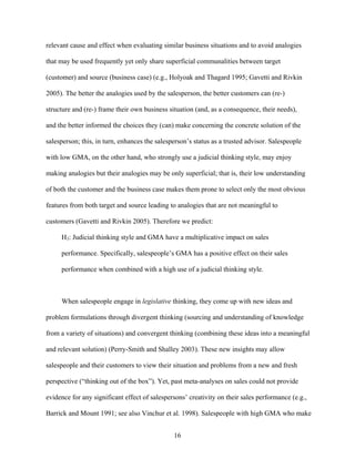 relevant cause and effect when evaluating similar business situations and to avoid analogies
that may be used frequently yet only share superficial communalities between target
(customer) and source (business case) (e.g., Holyoak and Thagard 1995; Gavetti and Rivkin
2005). The better the analogies used by the salesperson, the better customers can (re-)
structure and (re-) frame their own business situation (and, as a consequence, their needs),
and the better informed the choices they (can) make concerning the concrete solution of the
salesperson; this, in turn, enhances the salesperson’’s status as a trusted advisor. Salespeople
with low GMA, on the other hand, who strongly use a judicial thinking style, may enjoy
making analogies but their analogies may be only superficial; that is, their low understanding
of both the customer and the business case makes them prone to select only the most obvious
features from both target and source leading to analogies that are not meaningful to
customers (Gavetti and Rivkin 2005). Therefore we predict:
H3: Judicial thinking style and GMA have a multiplicative impact on sales
performance. Specifically, salespeople’’s GMA has a positive effect on their sales
performance when combined with a high use of a judicial thinking style.

When salespeople engage in legislative thinking, they come up with new ideas and
problem formulations through divergent thinking (sourcing and understanding of knowledge
from a variety of situations) and convergent thinking (combining these ideas into a meaningful
and relevant solution) (Perry-Smith and Shalley 2003). These new insights may allow
salespeople and their customers to view their situation and problems from a new and fresh
perspective (““thinking out of the box””). Yet, past meta-analyses on sales could not provide
evidence for any significant effect of salespersons’’ creativity on their sales performance (e.g.,
Barrick and Mount 1991; see also Vinchur et al. 1998). Salespeople with high GMA who make
16

 