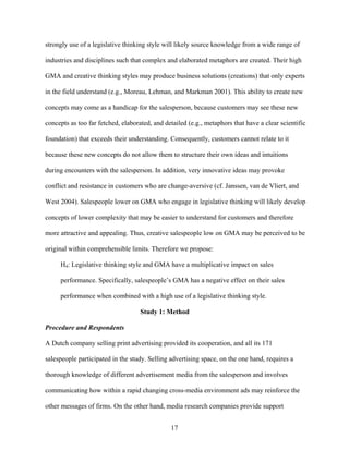 strongly use of a legislative thinking style will likely source knowledge from a wide range of
industries and disciplines such that complex and elaborated metaphors are created. Their high
GMA and creative thinking styles may produce business solutions (creations) that only experts
in the field understand (e.g., Moreau, Lehman, and Markman 2001). This ability to create new
concepts may come as a handicap for the salesperson, because customers may see these new
concepts as too far fetched, elaborated, and detailed (e.g., metaphors that have a clear scientific
foundation) that exceeds their understanding. Consequently, customers cannot relate to it
because these new concepts do not allow them to structure their own ideas and intuitions
during encounters with the salesperson. In addition, very innovative ideas may provoke
conflict and resistance in customers who are change-aversive (cf. Janssen, van de Vliert, and
West 2004). Salespeople lower on GMA who engage in legislative thinking will likely develop
concepts of lower complexity that may be easier to understand for customers and therefore
more attractive and appealing. Thus, creative salespeople low on GMA may be perceived to be
original within comprehensible limits. Therefore we propose:
H4: Legislative thinking style and GMA have a multiplicative impact on sales
performance. Specifically, salespeople’’s GMA has a negative effect on their sales
performance when combined with a high use of a legislative thinking style.
Study 1: Method
Procedure and Respondents
A Dutch company selling print advertising provided its cooperation, and all its 171
salespeople participated in the study. Selling advertising space, on the one hand, requires a
thorough knowledge of different advertisement media from the salesperson and involves
communicating how within a rapid changing cross-media environment ads may reinforce the
other messages of firms. On the other hand, media research companies provide support
17

 