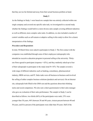 that they are too far-fetched and away from their actual business problem at hand.
Study 2
As the findings in Study 1 were based on a sample that was entirely collected within one
single company and covered one specific sales task, we investigated in a second study
whether the findings would hold in a more diverse sales sample covering different industries
as well as different, more complex sales tasks. In addition, we also included a number of
control variables such as self-esteem or adaptive selling in this study to allow for a clearer
interpretation of the findings.
Procedure and Respondents
In total, 50 Dutch firms were asked to participate in Study 2. The first contact with the
companies was established through some of their employees (salespeople) who
attended an executive education program in personal selling at the university. Thirtyone firms agreed to participate (response = 62%), and they randomly asked up to four
of their salespeople to participate in the study (total N=107). The sample covered a
wide range of different industries such as banking, consultancy, pharmaceutical
industry, HRM services, and IT. Sales tasks were all business-to-business and involved
the selling of rather complex business solutions (products and services). On an Internet
site, salespeople both filled in the GMA test and the questions about their thinking
styles and social competence. We also sent a short questionnaire to their sales manager
who gave an evaluation of their sales performance. The sample in Study 2 can be
described as follows: two thirds (66%) of the participants were male; 33% were
younger than 30 years, 46% between 30 and 40 years, sixteen percent between 40 and
50 years, and five percent of the participants were older than 50 years. Half of the

24

 