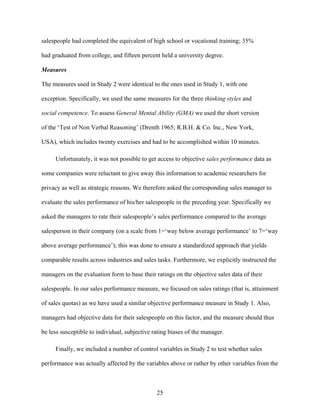 salespeople had completed the equivalent of high school or vocational training; 35%
had graduated from college, and fifteen percent held a university degree.
Measures
The measures used in Study 2 were identical to the ones used in Study 1, with one
exception. Specifically, we used the same measures for the three thinking styles and
social competence. To assess General Mental Ability (GMA) we used the short version
of the ‘‘Test of Non Verbal Reasoning’’ (Drenth 1965; R.B.H. & Co. Inc., New York,
USA), which includes twenty exercises and had to be accomplished within 10 minutes.
Unfortunately, it was not possible to get access to objective sales performance data as
some companies were reluctant to give away this information to academic researchers for
privacy as well as strategic reasons. We therefore asked the corresponding sales manager to
evaluate the sales performance of his/her salespeople in the preceding year. Specifically we
asked the managers to rate their salespeople’’s sales performance compared to the average
salesperson in their company (on a scale from 1=‘‘way below average performance’’ to 7=‘‘way
above average performance’’); this was done to ensure a standardized approach that yields
comparable results across industries and sales tasks. Furthermore, we explicitly instructed the
managers on the evaluation form to base their ratings on the objective sales data of their
salespeople. In our sales performance measure, we focused on sales ratings (that is, attainment
of sales quotas) as we have used a similar objective performance measure in Study 1. Also,
managers had objective data for their salespeople on this factor, and the measure should thus
be less susceptible to individual, subjective rating biases of the manager.
Finally, we included a number of control variables in Study 2 to test whether sales
performance was actually affected by the variables above or rather by other variables from the

25

 