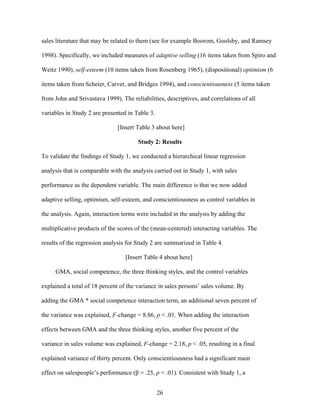 sales literature that may be related to them (see for example Boorom, Goolsby, and Ramsey
1998). Specifically, we included measures of adaptive selling (16 items taken from Spiro and
Weitz 1990), self-esteem (10 items taken from Rosenberg 1965), (dispositional) optimism (6
items taken from Scheier, Carver, and Bridges 1994), and conscientiousness (5 items taken
from John and Srivastava 1999). The reliabilities, descriptives, and correlations of all
variables in Study 2 are presented in Table 3.
[Insert Table 3 about here]
Study 2: Results
To validate the findings of Study 1, we conducted a hierarchical linear regression
analysis that is comparable with the analysis carried out in Study 1, with sales
performance as the dependent variable. The main difference is that we now added
adaptive selling, optimism, self-esteem, and conscientiousness as control variables in
the analysis. Again, interaction terms were included in the analysis by adding the
multiplicative products of the scores of the (mean-centered) interacting variables. The
results of the regression analysis for Study 2 are summarized in Table 4.
[Insert Table 4 about here]
GMA, social competence, the three thinking styles, and the control variables
explained a total of 18 percent of the variance in sales persons’’ sales volume. By
adding the GMA * social competence interaction term, an additional seven percent of
the variance was explained, F-change = 8.86, p < .01. When adding the interaction
effects between GMA and the three thinking styles, another five percent of the
variance in sales volume was explained, F-change = 2.18, p < .05, resulting in a final
explained variance of thirty percent. Only conscientiousness had a significant main
effect on salespeople’’s performance ( = .25, p < .01). Consistent with Study 1, a
26

 