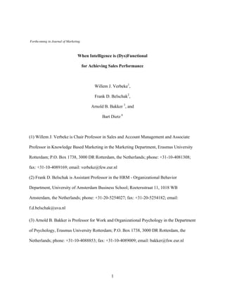 Forthcoming in Journal of Marketing

When Intelligence is (Dys)Functional
for Achieving Sales Performance

Willem J. Verbeke1,
Frank D. Belschak2,
Arnold B. Bakker 3, and
Bart Dietz 4

(1) Willem J. Verbeke is Chair Professor in Sales and Account Management and Associate
Professor in Knowledge Based Marketing in the Marketing Department, Erasmus University
Rotterdam; P.O. Box 1738, 3000 DR Rotterdam, the Netherlands; phone: +31-10-4081308;
fax: +31-10-4089169; email: verbeke@few.eur.nl
(2) Frank D. Belschak is Assistant Professor in the HRM - Organizational Behavior
Department, University of Amsterdam Business School; Roetersstraat 11, 1018 WB
Amsterdam, the Netherlands; phone: +31-20-5254027; fax: +31-20-5254182; email:
f.d.belschak@uva.nl
(3) Arnold B. Bakker is Professor for Work and Organizational Psychology in the Department
of Psychology, Erasmus University Rotterdam; P.O. Box 1738, 3000 DR Rotterdam, the
Netherlands; phone: +31-10-4088853; fax: +31-10-4089009; email: bakker@fsw.eur.nl

1

 