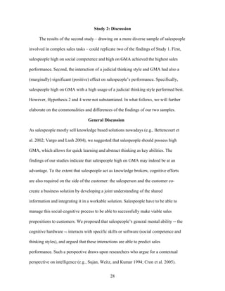 Study 2: Discussion
The results of the second study –– drawing on a more diverse sample of salespeople
involved in complex sales tasks –– could replicate two of the findings of Study 1. First,
salespeople high on social competence and high on GMA achieved the highest sales
performance. Second, the interaction of a judicial thinking style and GMA had also a
(marginally) significant (positive) effect on salespeople’’s performance. Specifically,
salespeople high on GMA with a high usage of a judicial thinking style performed best.
However, Hypothesis 2 and 4 were not substantiated. In what follows, we will further
elaborate on the commonalities and differences of the findings of our two samples.
General Discussion
As salespeople mostly sell knowledge based solutions nowadays (e.g., Bettencourt et
al. 2002; Vargo and Lush 2004), we suggested that salespeople should possess high
GMA, which allows for quick learning and abstract thinking as key abilities. The
findings of our studies indicate that salespeople high on GMA may indeed be at an
advantage. To the extent that salespeople act as knowledge brokers, cognitive efforts
are also required on the side of the customer: the salesperson and the customer cocreate a business solution by developing a joint understanding of the shared
information and integrating it in a workable solution. Salespeople have to be able to
manage this social-cognitive process to be able to successfully make viable sales
propositions to customers. We proposed that salespeople’’s general mental ability -- the
cognitive hardware -- interacts with specific skills or software (social competence and
thinking styles), and argued that these interactions are able to predict sales
performance. Such a perspective draws upon researchers who argue for a contextual
perspective on intelligence (e.g., Sujan, Weitz, and Kumar 1994; Cron et al. 2005).
28

 