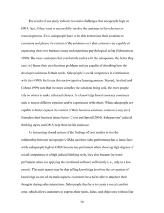 The results of our study indicate two main challenges that salespeople high on
GMA face, if they want to successfully involve the customer in the solution cocreation process. First, salespeople have to be able to translate their solutions to
customers and phrase the content of the solutions such that customers are capable of
expressing their own business issues and experience psychological safety (Edmondson
1999). The more customers feel comfortable (safe) with the salesperson, the better they
can (re-) frame their own business problems and are capable of absorbing how the
developed solutions fit their needs. Salespeople’’s social competence in combination
with their GMA facilitates this socio-cognitive learning process. Second, Axelrod and
Cohen (1999) note that the more complex the solutions being sold, the more people
rely on others to make informed choices. In a knowledge based economy customers
seek to source different opinions and/or experiences with others. When salespeople are
capable to better express the content of their business solutions, customers may (re-)
formulate their business issues better (Cross and Sproull 2004). Salespersons’’ judicial
thinking styles and GMA help them in this endeavor.
An interesting shared pattern of the findings of both studies is that the
relationship between salespeople’’s GMA and their sales performance has a Janus face:
while salespeople high on GMA became top performers when showing high degrees of
social competence or a high judicial thinking style, they also became the worst
performers when not applying the mentioned software sufficiently (i.e., only to a low
extent). The main reason may be that selling knowledge involves the co-creation of
knowledge as one of the main aspects: customers have to be able to structure their
thoughts during sales interactions. Salespeople thus have to create a social comfort
zone, which allows customers to express their needs, ideas, and objections without fear
29

 