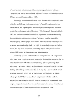 of embarrassment. In this sense, avoiding embarrassing customers by acting as a
““competent jerk”” may be one of the most important challenges for salespeople high on
GMA to focus on (Casciaro and Lobo 2005).
Interestingly, the combination of a low GMA and a low social competence came
with relatively high sales performance in Study 1. A possible explanation for this
finding may be that, to participate in the knowledge co-creation process, customers
need to feel psychological safety (Edmondson 1999). Salespeople characterized by low
GMA and low social competence are likely to be perceived as neither intellectually
threatening (not over-challenging customers’’ absorptive capacity) nor socially
threatening (e.g., not engaging in micro-politics in buying centers). Especially in wellstructured sales situations like Study 1 in which the input of salespeople may be less
needed, this may allow customers to comfortably explore and express their actual
needs, which, in turn, facilitates a successful sales interaction.
Even though we could substantiate two of our hypotheses in both samples, two
other of our initial hypotheses were not supported by the data. First, we did not find the
interaction between GMA and an executive thinking style to significantly affect
salespeople’’s performance. Rather, we found a significant main effect of an executive
thinking style in Study 1 that indicates that GMA may play a less crucial role in wellstructured sales tasks. Here, it may be more efficient to develop sales scripts that
salespeople should follow. In case of more complex sales tasks that ask for the
absorption of new knowledge (Study 2) it may be more difficult to create valid sales
script as every customer asks for a unique solution co-creation process that challenges
the absorptive capacity of the salesperson (Cohen and Levinthal 1990).

30

 