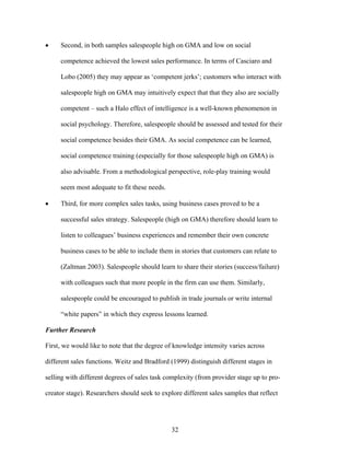 Second, in both samples salespeople high on GMA and low on social
competence achieved the lowest sales performance. In terms of Casciaro and
Lobo (2005) they may appear as ‘‘competent jerks’’; customers who interact with
salespeople high on GMA may intuitively expect that that they also are socially
competent –– such a Halo effect of intelligence is a well-known phenomenon in
social psychology. Therefore, salespeople should be assessed and tested for their
social competence besides their GMA. As social competence can be learned,
social competence training (especially for those salespeople high on GMA) is
also advisable. From a methodological perspective, role-play training would
seem most adequate to fit these needs.
Third, for more complex sales tasks, using business cases proved to be a
successful sales strategy. Salespeople (high on GMA) therefore should learn to
listen to colleagues’’ business experiences and remember their own concrete
business cases to be able to include them in stories that customers can relate to
(Zaltman 2003). Salespeople should learn to share their stories (success/failure)
with colleagues such that more people in the firm can use them. Similarly,
salespeople could be encouraged to publish in trade journals or write internal
““white papers”” in which they express lessons learned.
Further Research
First, we would like to note that the degree of knowledge intensity varies across
different sales functions. Weitz and Bradford (1999) distinguish different stages in
selling with different degrees of sales task complexity (from provider stage up to procreator stage). Researchers should seek to explore different sales samples that reflect

32

 