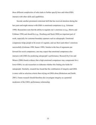 these different complexities of sales tasks to further specify how and when GMA
interacts with other skills and capabilities.
Second, another prominent contextual skill that has received attention during the
last years and might interact with GMA is emotional competence (e.g., Goleman
1998). Researchers note that the ability to regulate one’’s emotions is (e.g., Morris and
Feldman 1996) and should be (e.g., Homburg and Stock 2004) an important part of
work, especially for customer-boundary spanners such as salespeople. Emotional
competence helps people to be aware of, regulate, and use their (and others’’) emotions
successfully (Goleman 1998; Saarni 1999). Similar to the line of arguments put
forward for social competence, one may expect that emotional competence also
interacts with GMA for predicting salespeople’’s performance. Research by Cote and
Miners (2006) found evidence that a high emotional competence may compensate for a
lower GMA; we ask researchers to elaborate whether this finding also holds for
salespeople. Similarly, research has found that the combination of integrity and GMA
is more valid as selection criteria than relying on GMA alone (Robertson and Smith
2001). Future research should therefore also investigate integrity as a potential
moderator of the GMA––performance relationship.

33

 