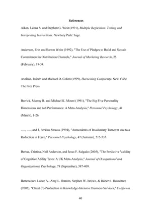 References
Aiken, Leona S. and Stephen G. West (1991), Multiple Regression: Testing and
Interpreting Interactions. Newbury Park: Sage.

Anderson, Erin and Barton Weitz (1992), "The Use of Pledges to Build and Sustain
Commitment in Distribution Channels," Journal of Marketing Research, 25
(February), 18-34.

Axelrod, Robert and Michael D. Cohen (1999), Harnessing Complexity. New York:
The Free Press.

Barrick, Murray R. and Michael K. Mount (1991), "The Big Five Personality
Dimensions and Job Performance: A Meta-Analysis," Personnel Psychology, 44
(March), 1-26.

----, ----, and J. Perkins Strauss (1994), "Antecedents of Involuntary Turnover due to a
Reduction in Force," Personnel Psychology, 47 (Autumn), 515-535.

Bertua, Cristina, Neil Anderson, and Jesus F. Salgado (2005), "The Predictive Validity
of Cognitive Ability Tests: A UK Meta-Analysis," Journal of Occupational and
Organizational Psychology, 78 (September), 387-409.

Bettencourt, Lance A., Amy L. Ostrom, Stephen W. Brown, & Robert I. Roundtree
(2002), "Client Co-Production in Knowledge-Intensive Business Services," California
40

 