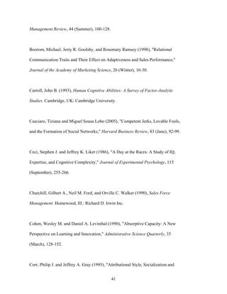 Management Review, 44 (Summer), 100-128.

Boorom, Michael, Jerry R. Goolsby, and Rosemary Ramsey (1998), "Relational
Communication Traits and Their Effect on Adaptiveness and Sales Performance,"
Journal of the Academy of Marketing Science, 26 (Winter), 16-30.

Carroll, John B. (1993), Human Cognitive Abilities: A Survey of Factor-Analytic
Studies. Cambridge, UK: Cambridge University.

Casciaro, Tiziana and Miguel Sousa Lobo (2005), "Competent Jerks, Lovable Fools,
and the Formation of Social Networks," Harvard Business Review, 83 (June), 92-99.

Ceci, Stephen J. and Jeffrey K. Liker (1986), "A Day at the Races: A Study of IQ,
Expertise, and Cognitive Complexity," Journal of Experimental Psychology, 115
(September), 255-266.

Churchill, Gilbert A., Neil M. Ford, and Orville C. Walker (1990), Sales Force
Management. Homewood, Ill.: Richard D. Irwin Inc.

Cohen, Wesley M. and Daniel A. Levinthal (1990), "Absorptive Capacity: A New
Perspective on Learning and Innovation," Administrative Science Quarterly, 35
(March), 128-152.

Corr, Philip J. and Jeffrey A. Gray (1995), "Attributional Style, Socialization and
41

 