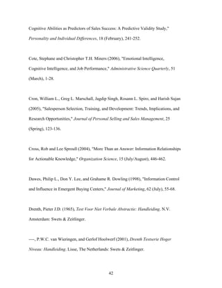 Cognitive Abilities as Predictors of Sales Success: A Predictive Validity Study,"
Personality and Individual Differences, 18 (February), 241-252.

Cote, Stephane and Christopher T.H. Miners (2006), "Emotional Intelligence,
Cognitive Intelligence, and Job Performance," Administrative Science Quarterly, 51
(March), 1-28.

Cron, William L., Greg L. Marschall, Jagdip Singh, Rosann L. Spiro, and Harish Sujan
(2005), "Salesperson Selection, Training, and Development: Trends, Implications, and
Research Opportunities," Journal of Personal Selling and Sales Management, 25
(Spring), 123-136.

Cross, Rob and Lee Sproull (2004), "More Than an Answer: Information Relationships
for Actionable Knowledge," Organization Science, 15 (July/August), 446-462.

Dawes, Philip L., Don Y. Lee, and Grahame R. Dowling (1998), "Information Control
and Influence in Emergent Buying Centers," Journal of Marketing, 62 (July), 55-68.

Drenth, Pieter J.D. (1965), Test Voor Niet Verbale Abstractie: Handleiding. N.V.
Amsterdam: Swets & Zeitlinger.

----, P.W.C. van Wieringen, and Gerlof Hoolwerf (2001), Drenth Testserie Hoger
Niveau: Handleiding. Lisse, The Netherlands: Swets & Zeitlinger.

42

 