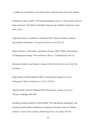 ----(2006), Social Intelligence: The Hidden Impact of Relationships. New York: Bantam.

Gottfredson, Linda S. (1999), "The General Intelligence Factor,”” in The Scientific American
Book of the Brain, The Editors of Scientific American, eds. Guilford, Connecticut: Lyons
Press, 57-68.

Grigorenko, Elena L. and Robert J. Sternberg (1997), "Styles of Thinking, Abilities,
and Academic Performance," Exceptional Children, 63 (3), 295-312.

Hansen, Morten T., Nitin Nohria, and Thomas Tierney (1999), "What’’s Your Strategy
for Managing Knowledge," Harvard Business Review, 77 (March/April), 106-116.

Herrnstein, Richard J. and Charles A. Murray (1994), The Bell Curve. New York: The
Free Press.

Hogan, Robert and Dana Shelton (1998), "A Socioanalytic Perspective on Job
Performance," Human Performance, 11 (2-3), 129-144.

Holyoak, Keith J. and Paul Thagard (1995), Mental Leaps: Analogy in Creative
Thought. Cambridge, MA: MIT.

Homburg, Christian and Ruth M. Stock (2004), "The Link Between Salespeople’’s Job
Satisfaction and Customer Satisfaction in a Business-to-Business Context: A Dyadic
Analysis," Journal of the Academy of Marketing Science, 32 (April), 144-158.
44

 