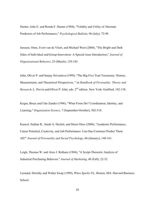Hunter, John E. and Ronda F. Hunter (1984), "Validity and Utility of Alternate
Predictors of Job Performance," Psychological Bulletin, 96 (July), 72-98.

Janssen, Onne, Evert van de Vliert, and Michael West (2004), "The Bright and Dark
Sides of Individual and Group Innovation: A Special issue Introduction," Journal of
Organizational Behavior, 25 (March), 129-145.

John, Oliver P. and Sanjay Srivastava (1999), "The Big-Five Trait Taxonomy: History,
Measurement, and Theoretical Perspectives, " in Handbook of Personality: Theory and
Research, L. Pervin and Oliver P. John, eds. 2nd edition. New York: Guilford, 102-138.

Kogut, Bruce and Udo Zander (1996), "What Firms Do? Coordination, Identity, and
Learning," Organization Science, 7 (September-October), 502-518.

Kuncel, Nathan R., Sarah A. Heclett, and Deniz Ones (2004), "Academic Performance,
Career Potential, Creativity, and Job Performance: Can One Construct Predict Them
All?" Journal of Personality and Social Psychology, 86 (January), 148-161.

Leigh, Thomas W. and Arno J. Rethans (1984), "A Script-Theoretic Analysis of
Industrial Purchasing Behavior," Journal of Marketing, 48 (Fall), 22-32.

Leonard, Dorothy and Walter Swap (1999), When Sparks Fly. Boston, MA: Harvard Business
School.
45

 