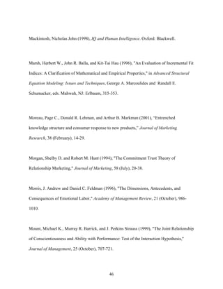 Mackintosh, Nicholas John (1998), IQ and Human Intelligence. Oxford: Blackwell.

Marsh, Herbert W., John R. Balla, and Kit-Tai Hau (1996), "An Evaluation of Incremental Fit
Indices: A Clarification of Mathematical and Empirical Properties," in Advanced Structural
Equation Modeling: Issues and Techniques, George A. Marcoulides and Randall E.
Schumacker, eds. Mahwah, NJ: Erlbaum, 315-353.

Moreau, Page C., Donald R. Lehman, and Arthur B. Markman (2001), ““Entrenched
knowledge structure and consumer response to new products,”” Journal of Marketing
Research, 38 (February), 14-29.

Morgan, Shelby D. and Robert M. Hunt (1994), "The Commitment Trust Theory of
Relationship Marketing," Journal of Marketing, 58 (July), 20-38.

Morris, J. Andrew and Daniel C. Feldman (1996), "The Dimensions, Antecedents, and
Consequences of Emotional Labor," Academy of Management Review, 21 (October), 9861010.

Mount, Michael K., Murray R. Barrick, and J. Perkins Strauss (1999), "The Joint Relationship
of Conscientiousness and Ability with Performance: Test of the Interaction Hypothesis,"
Journal of Management, 25 (October), 707-721.

46

 