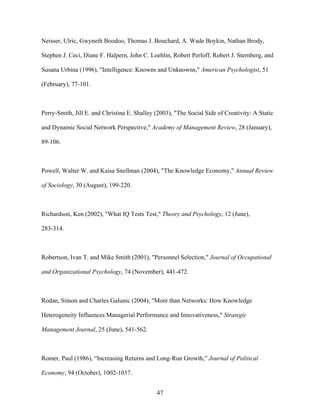 Neisser, Ulric, Gwyneth Boodoo, Thomas J. Bouchard, A. Wade Boykin, Nathan Brody,
Stephen J. Ceci, Diane F. Halpern, John C. Loehlin, Robert Perloff, Robert J. Sternberg, and
Susana Urbina (1996), "Intelligence: Knowns and Unknowns," American Psychologist, 51
(February), 77-101.

Perry-Smith, Jill E. and Christina E. Shalley (2003), "The Social Side of Creativity: A Static
and Dynamic Social Network Perspective," Academy of Management Review, 28 (January),
89-106.

Powell, Walter W. and Kaisa Snellman (2004), "The Knowledge Economy," Annual Review
of Sociology, 30 (August), 199-220.

Richardson, Ken (2002), "What IQ Tests Test," Theory and Psychology, 12 (June),
283-314.

Robertson, Ivan T. and Mike Smith (2001), "Personnel Selection," Journal of Occupational
and Organizational Psychology, 74 (November), 441-472.

Rodan, Simon and Charles Galunic (2004), "More than Networks: How Knowledge
Heterogeneity Influences Managerial Performance and Innovativeness," Strategic
Management Journal, 25 (June), 541-562.

Romer, Paul (1986), ““Increasing Returns and Long-Run Growth,”” Journal of Political
Economy, 94 (October), 1002-1037.
47

 