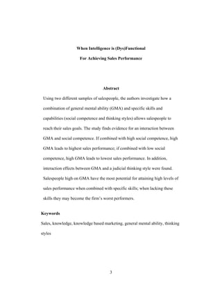 When Intelligence is (Dys)Functional
For Achieving Sales Performance

Abstract
Using two different samples of salespeople, the authors investigate how a
combination of general mental ability (GMA) and specific skills and
capabilities (social competence and thinking styles) allows salespeople to
reach their sales goals. The study finds evidence for an interaction between
GMA and social competence. If combined with high social competence, high
GMA leads to highest sales performance; if combined with low social
competence, high GMA leads to lowest sales performance. In addition,
interaction effects between GMA and a judicial thinking style were found.
Salespeople high on GMA have the most potential for attaining high levels of
sales performance when combined with specific skills; when lacking these
skills they may become the firm’’s worst performers.
Keywords
Sales, knowledge, knowledge based marketing, general mental ability, thinking
styles

3

 