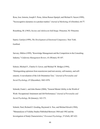 Rosa, Jose Antonia, Joseph F. Porac, Jelena Runser-Spanjol, and Michael S. Saxon (1999),
"Sociocognitive dynamics in a product market," Journal of Marketing, 63 (October), 64-77.

Rosenberg, M. (1965), Society and Adolescent Self-Image. Princeton, NJ: Princeton.

Saarni, Carolyn (1999), The Development of Emotional Competence. New York:
Guilford.

Sarvary, Miklos (1999), "Knowledge Management and the Competition in the Consulting
Industry," California Management Review, 41 (Winter), 95-107.

Scheier, Michael F., Charles S. Carver, and Michael W. Bridges (1994),
"Distinguishing optimism from neuroticism (and trait anxiety, self-mastery, and selfesteem): A reevaluation of the Life Orientation Test, " Journal of Personality and
Social Psychology, 67 (December), 1063-1078.

Schmidt, Frank L. and John Hunter (2004), "General Mental Ability in the World of
Work: Occupational Attainment and Job Performance," Journal of Personality and
Social Psychology, 86 (January), 162-173.

Schmitt, Neal, Richard Z. Gooding, Raymond A. Noe, and Michael Kirsch (1984),
"Metaanalyses of Validity Studies Published Between 1964 and 1982 and the
Investigation of Study Characteristics," Personnel Psychology, 37 (Fall), 407-422.
48

 