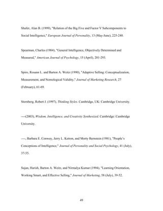 Shafer, Alan B. (1999), "Relation of the Big Five and Factor V Subcomponents to
Social Intelligence," European Journal of Personality, 13 (May-June), 225-240.

Spearman, Charles (1904), "General Intelligence, Objectively Determined and
Measured," American Journal of Psychology, 15 (April), 201-293.

Spiro, Rosann L. and Barton A. Weitz (1990), "Adaptive Selling: Conceptualization,
Measurement, and Nomological Validity," Journal of Marketing Research, 27
(February), 61-69.

Sternberg, Robert J. (1997), Thinking Styles. Cambridge, UK: Cambridge University.

----(2003), Wisdom, Intelligence, and Creativity Synthesized. Cambridge: Cambridge
University.

----, Barbara E. Conway, Jerry L. Ketron, and Morty Bernstein (1981), "People’’s
Conceptions of Intelligence," Journal of Personality and Social Psychology, 41 (July),
37-55.

Sujan, Harish, Barton A. Weitz, and Nirmalya Kumar (1994), "Learning Orientation,
Working Smart, and Effective Selling," Journal of Marketing, 58 (July), 39-52.

49

 
