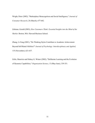Wright, Peter (2002), "Marketplace Metacognition and Social Intelligence," Journal of
Consumer Research, 28 (March), 677-682.

Zaltman, Gerald (2003), How Customers Think: Essential Insights into the Mind of the
Market. Boston, MA: Harvard Business School.

Zhang, Li-Fang (2001), "Do Thinking Styles Contribute to Academic Achievement
Beyond Self-Rated Abilities?" Journal of Psychology: Interdisciplinary and Applied,
135 (November), 621-637.

Zollo, Maurizio and Sidney G. Winter (2002), "Deliberate Learning and the Evolution
of Dynamic Capabilities," Organization Science, 13 (May-June), 339-351.

51

 