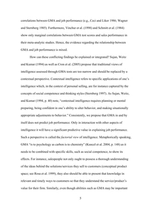 correlations between GMA and job performance (e.g., Ceci and Liker 1986; Wagner
and Sternberg 1985). Furthermore, Vinchur et al. (1998) and Schmitt et al. (1984)
show only marginal correlations between GMA test scores and sales performance in
their meta-analytic studies. Hence, the evidence regarding the relationship between
GMA and job performance is mixed.
How can these conflicting findings be explained or integrated? Sujan, Weitz
and Kumar (1994) as well as Cron et al. (2005) propose that traditional views of
intelligence assessed through GMA tests are too narrow and should be replaced by a
contextual perspective. Contextual intelligence refers to specific applications of one’’s
intelligence which, in the context of personal selling, are for instance captured by the
concepts of social competence and thinking styles (Sternberg 1997). As Sujan, Weitz,
and Kumar (1994, p. 40) note, ““contextual intelligence requires planning or mental
preparing, being confident in one’’s ability to alter behavior, and making situationally
appropriate adjustments to behavior.”” Consistently, we propose that GMA in and by
itself does not predict job performance. Only in interaction with other aspects of
intelligence it will have a significant predictive value in explaining job performance.
Such a perspective is called the factorial view of intelligence. Metaphorically speaking,
GMA ““is to psychology as carbon is to chemistry”” (Kuncel et al. 2004, p. 148) as it
needs to be combined with specific skills, such as social competence, to show its
effects. For instance, salespeople not only ought to possess a thorough understanding
of the ideas behind the solutions/services they sell to customers (conceptual product
space; see Rosa et al. 1999), they also should be able to present that knowledge in
relevant and timely ways to customers so that they understand the service/product’’s
value for their firm. Similarly, even though abilities such as GMA may be important
5

 