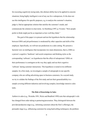 for executing cognitively taxing tasks, this abstract ability has to be applied in concrete
situations; being highly intelligent is not of any use for a salesperson, if s/he does not
use this intelligence for specific purposes, e.g. to analyze the customer’’s situation,
judge it, find an appropriate solution that satisfies the customer’’s needs, and
communicate the solution in clear terms. As Sternberg (1997, p. 9) notes: ““How people
prefer to think might just be as important as how well they think.””
The goal of this paper is to present and test the hypothesis that the relationship
between GMA and job performance is moderated by other capacities and skills of the
employee. Specifically, we will test our predictions in a sales setting. We present a
factorial view on intelligence that incorporates two main dimensions, that is, GMA as
a person’’s cognitive ‘‘hardware’’ and social competence and thinking styles as the
corresponding ‘‘software’’; we hypothesize that the effect of salespersons’’ GMA on
their performance is contingent on the way they apply and use their cognitive
‘‘software’’ during customer interactions. This hypothesis is tested in two different
samples: In a first study, we investigate a sample of salespeople in one specific
company who are selling advertising space to business customers. In a second study,
we try to validate the findings of the first study and test their generalizability in a
sample covering different industries and involving complex, knowledge intensive sales
tasks.
The Role of Knowledge in Sales
Authors in sales (e.g., Wotruba 1991; Weitz and Bradford 1999) note that salespeople’’s role
has changed from order taking to partnering/procreation. They distinguish between the
provider/production stage (e.g., informing customers about the firm’’s offerings), the
persuader stage (e.g., influencing customers by using hard-selling techniques), the problem6

 