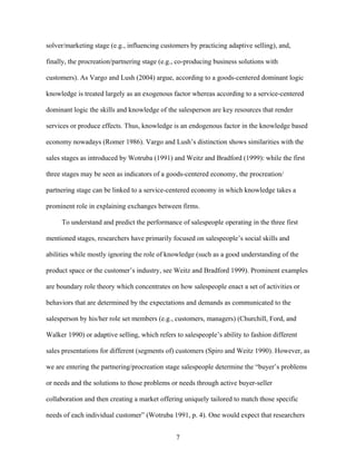 solver/marketing stage (e.g., influencing customers by practicing adaptive selling), and,
finally, the procreation/partnering stage (e.g., co-producing business solutions with
customers). As Vargo and Lush (2004) argue, according to a goods-centered dominant logic
knowledge is treated largely as an exogenous factor whereas according to a service-centered
dominant logic the skills and knowledge of the salesperson are key resources that render
services or produce effects. Thus, knowledge is an endogenous factor in the knowledge based
economy nowadays (Romer 1986). Vargo and Lush’’s distinction shows similarities with the
sales stages as introduced by Wotruba (1991) and Weitz and Bradford (1999): while the first
three stages may be seen as indicators of a goods-centered economy, the procreation/
partnering stage can be linked to a service-centered economy in which knowledge takes a
prominent role in explaining exchanges between firms.
To understand and predict the performance of salespeople operating in the three first
mentioned stages, researchers have primarily focused on salespeople’’s social skills and
abilities while mostly ignoring the role of knowledge (such as a good understanding of the
product space or the customer’’s industry, see Weitz and Bradford 1999). Prominent examples
are boundary role theory which concentrates on how salespeople enact a set of activities or
behaviors that are determined by the expectations and demands as communicated to the
salesperson by his/her role set members (e.g., customers, managers) (Churchill, Ford, and
Walker 1990) or adaptive selling, which refers to salespeople’’s ability to fashion different
sales presentations for different (segments of) customers (Spiro and Weitz 1990). However, as
we are entering the partnering/procreation stage salespeople determine the ““buyer’’s problems
or needs and the solutions to those problems or needs through active buyer-seller
collaboration and then creating a market offering uniquely tailored to match those specific
needs of each individual customer”” (Wotruba 1991, p. 4). One would expect that researchers
7

 