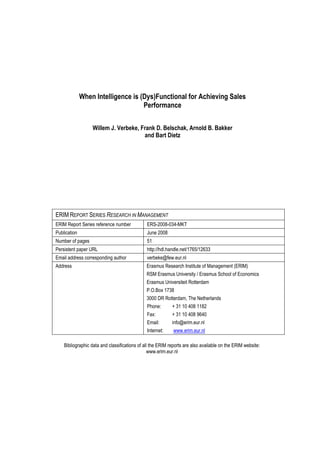 When Intelligence is (Dys)Functional for Achieving Sales
Performance
Willem J. Verbeke, Frank D. Belschak, Arnold B. Bakker
and Bart Dietz

ERIM REPORT SERIES RESEARCH IN MANAGEMENT
ERIM Report Series reference number

ERS-2008-034-MKT

Publication

June 2008

Number of pages

51

Persistent paper URL

http://hdl.handle.net/1765/12633

Email address corresponding author

verbeke@few.eur.nl

Address

Erasmus Research Institute of Management (ERIM)
RSM Erasmus University / Erasmus School of Economics
Erasmus Universiteit Rotterdam
P.O.Box 1738
3000 DR Rotterdam, The Netherlands
Phone:
+ 31 10 408 1182
Fax:
+ 31 10 408 9640
Email:
info@erim.eur.nl
Internet:
www.erim.eur.nl

Bibliographic data and classifications of all the ERIM reports are also available on the ERIM website:
www.erim.eur.nl

 